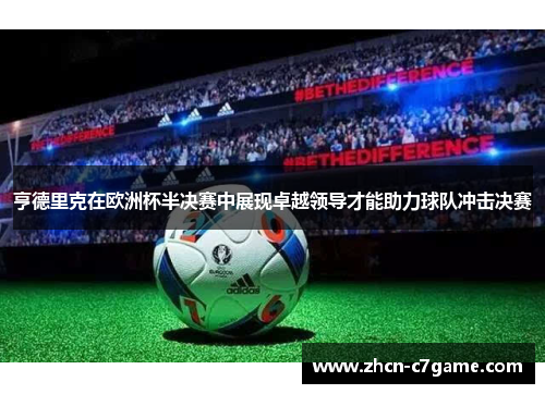 亨德里克在欧洲杯半决赛中展现卓越领导才能助力球队冲击决赛