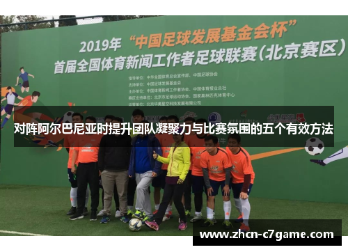 对阵阿尔巴尼亚时提升团队凝聚力与比赛氛围的五个有效方法