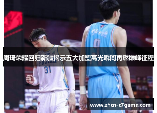 周琦荣耀回归新疆揭示五大加盟高光瞬间再燃巅峰征程