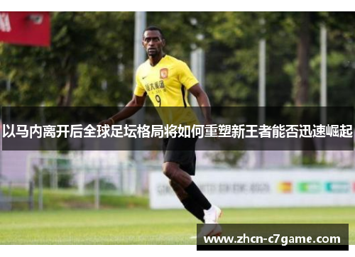 以马内离开后全球足坛格局将如何重塑新王者能否迅速崛起 以马内离开后全球足坛格局将如何重塑新王者能否迅速崛起