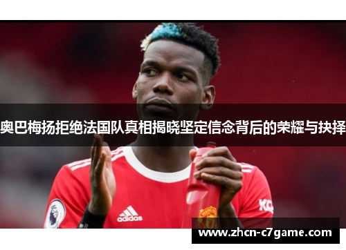 奥巴梅扬拒绝法国队真相揭晓坚定信念背后的荣耀与抉择 奥巴梅扬拒绝法国队真相揭晓坚定信念背后的荣耀与抉择