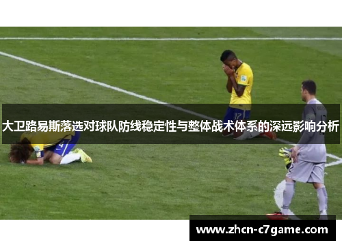 大卫路易斯落选对球队防线稳定性与整体战术体系的深远影响分析 大卫路易斯落选对球队防线稳定性与整体战术体系的深远影响分析