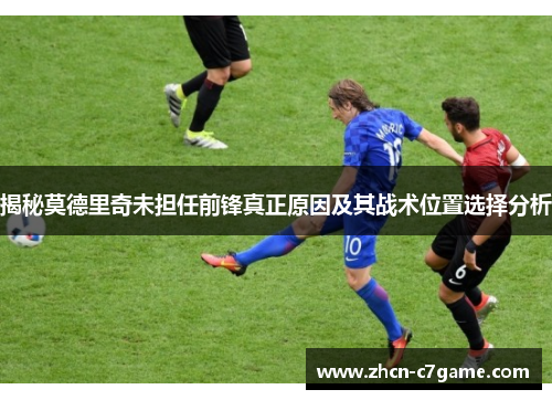 揭秘莫德里奇未担任前锋真正原因及其战术位置选择分析 揭秘莫德里奇未担任前锋真正原因及其战术位置选择分析